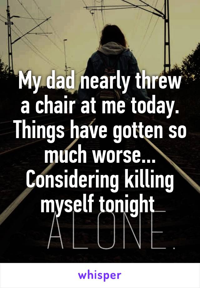 My dad nearly threw a chair at me today. Things have gotten so much worse... Considering killing myself tonight 