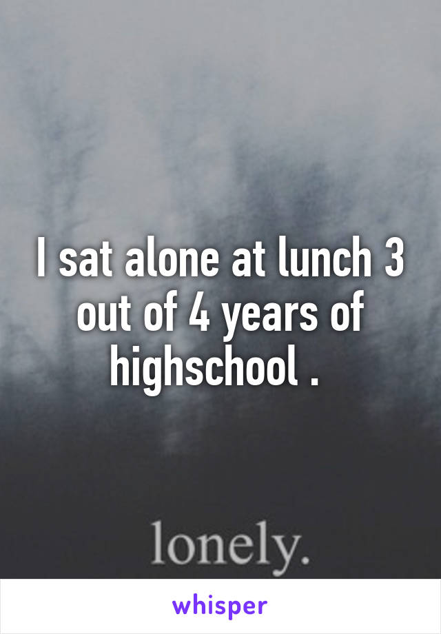 I sat alone at lunch 3 out of 4 years of highschool . 