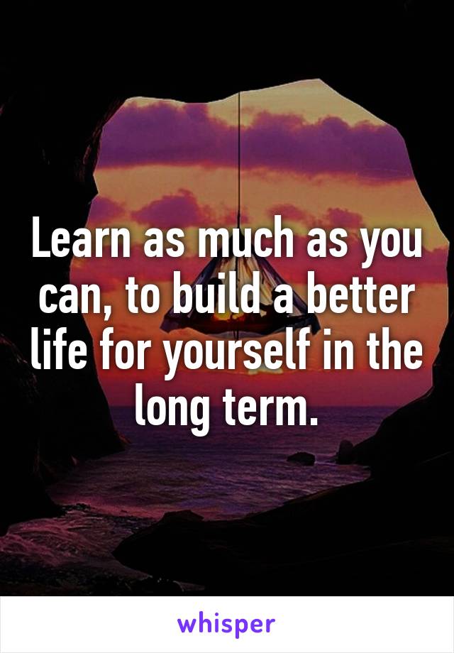 Learn as much as you can, to build a better life for yourself in the long term.