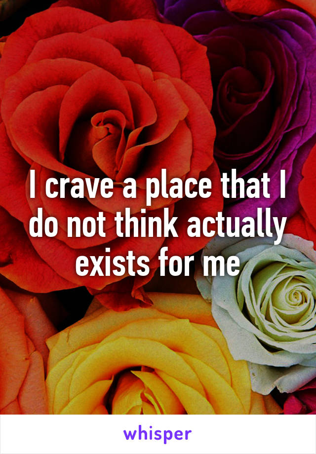 I crave a place that I do not think actually exists for me