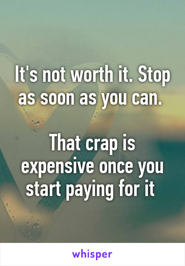 It's not worth it. Stop as soon as you can. 

That crap is expensive once you start paying for it 