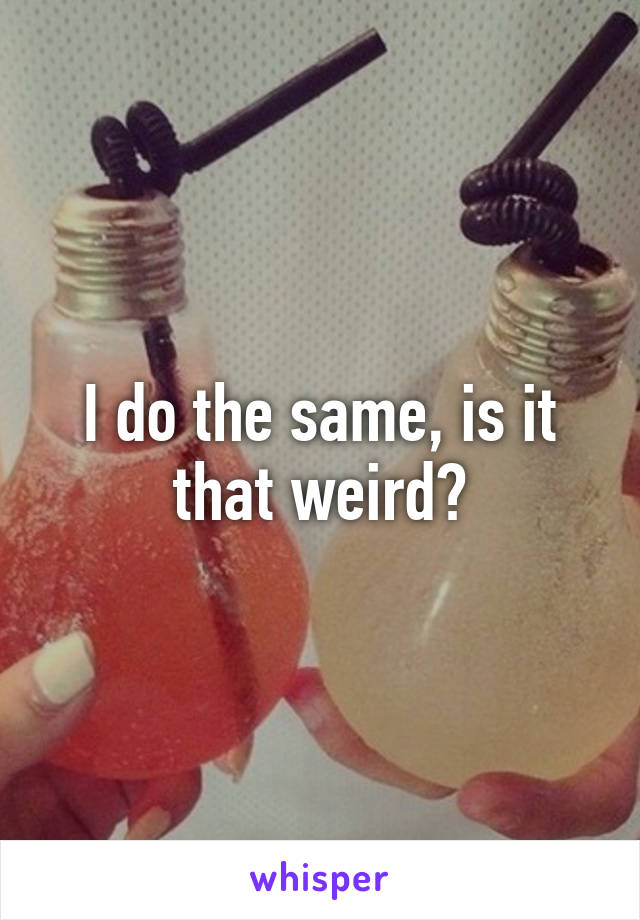 I do the same, is it that weird?