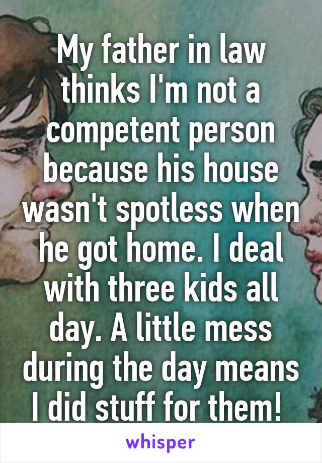 My father in law thinks I'm not a competent person because his house wasn't spotless when he got home. I deal with three kids all day. A little mess during the day means I did stuff for them! 