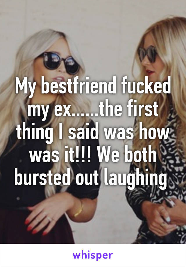 My bestfriend fucked my ex......the first thing I said was how was it!!! We both bursted out laughing 