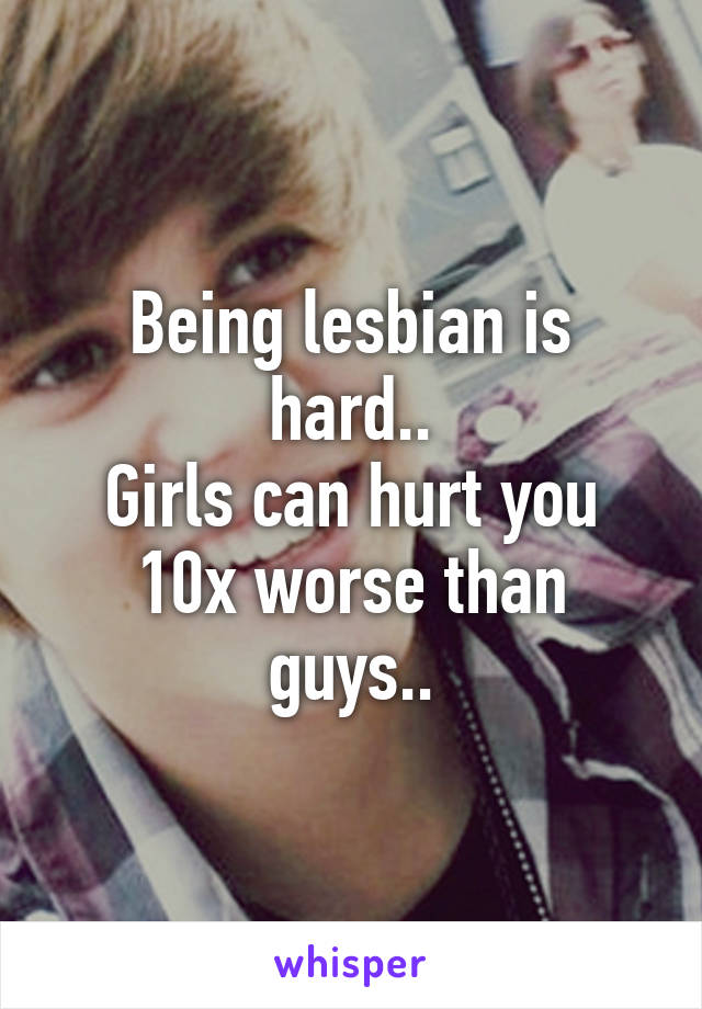 Being lesbian is hard..
Girls can hurt you 10x worse than guys..