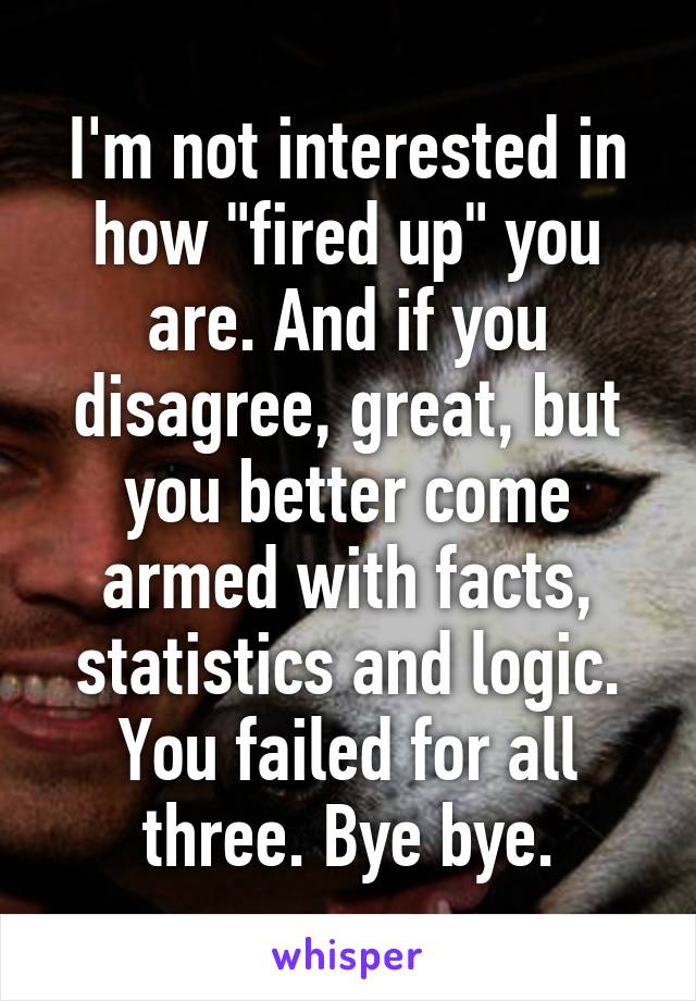 I'm not interested in how "fired up" you are. And if you disagree, great, but you better come armed with facts, statistics and logic. You failed for all three. Bye bye.