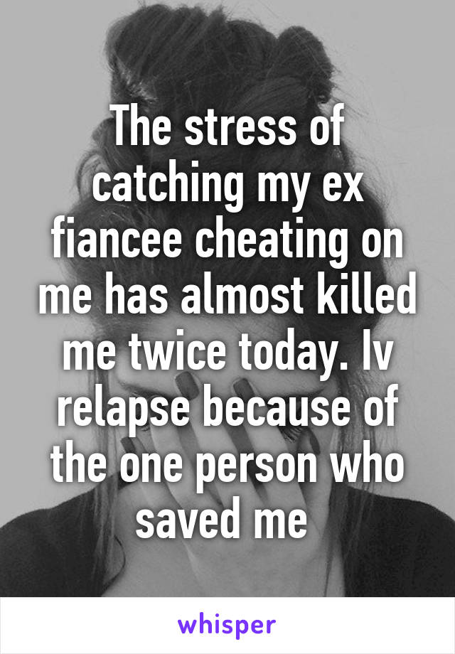 The stress of catching my ex fiancee cheating on me has almost killed me twice today. Iv relapse because of the one person who saved me 