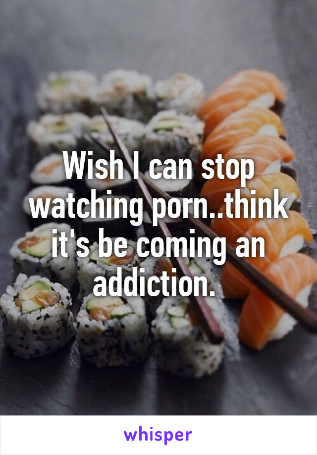 Wish I can stop watching porn..think it's be coming an addiction. 