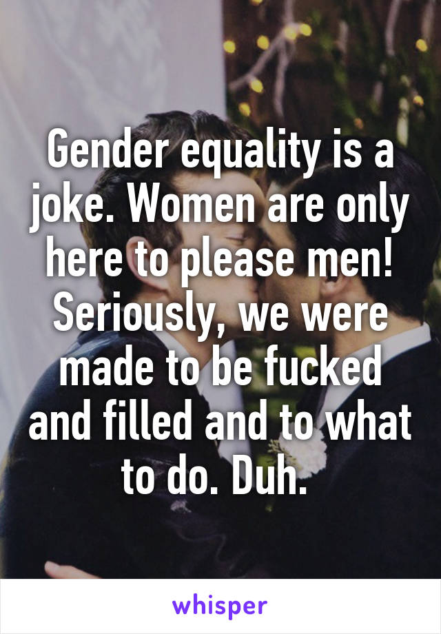 Gender equality is a joke. Women are only here to please men! Seriously, we were made to be fucked and filled and to what to do. Duh. 