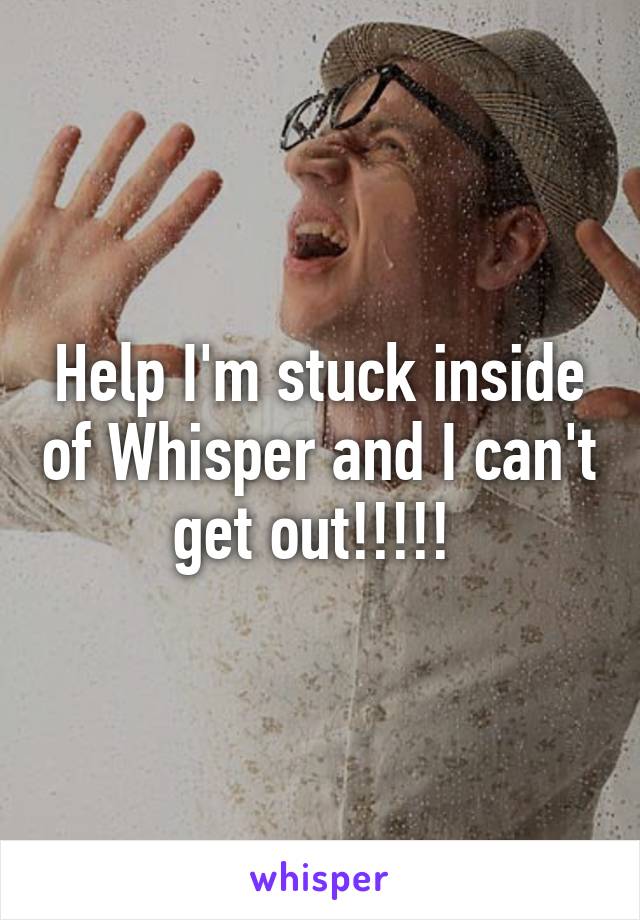 Help I'm stuck inside of Whisper and I can't get out!!!!! 