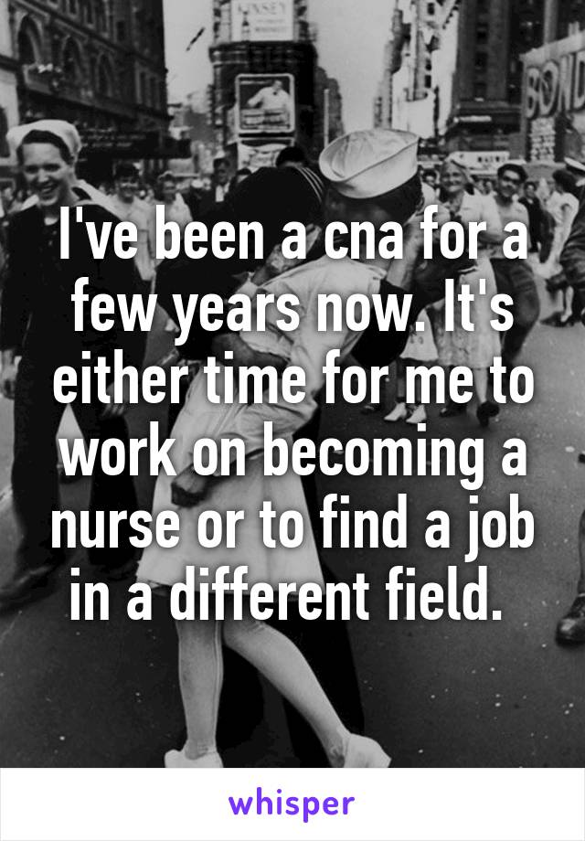 I've been a cna for a few years now. It's either time for me to work on becoming a nurse or to find a job in a different field. 