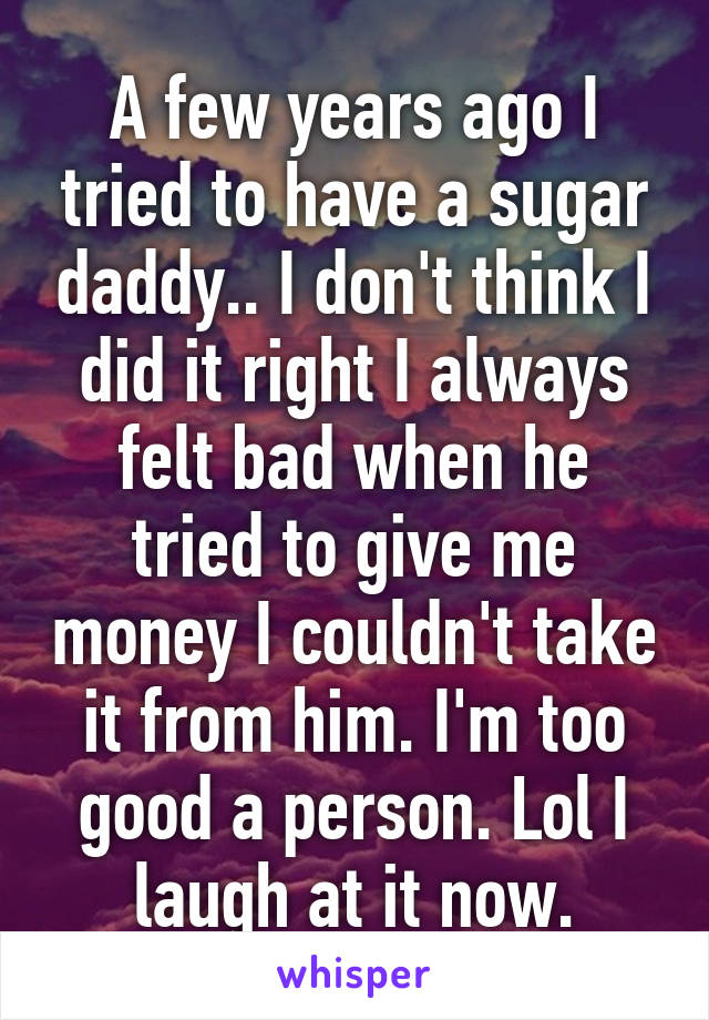 A few years ago I tried to have a sugar daddy.. I don't think I did it right I always felt bad when he tried to give me money I couldn't take it from him. I'm too good a person. Lol I laugh at it now.