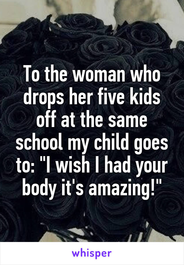 To the woman who drops her five kids off at the same school my child goes to: "I wish I had your body it's amazing!"