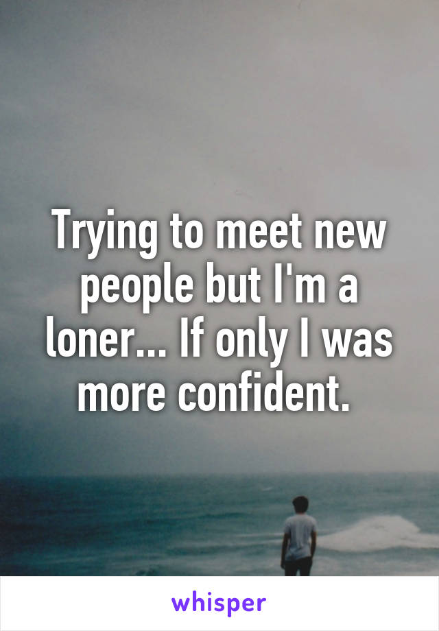 Trying to meet new people but I'm a loner... If only I was more confident. 