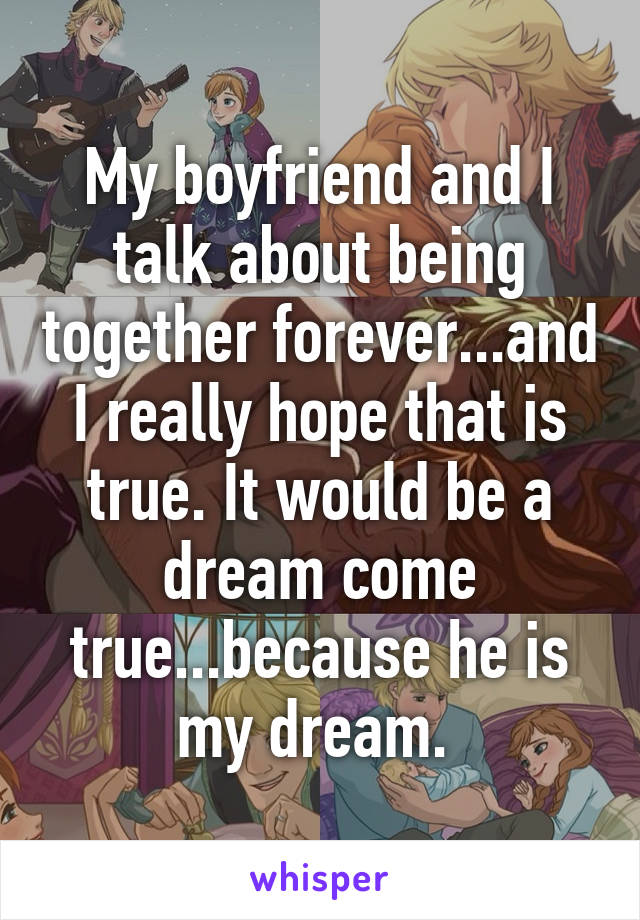 My boyfriend and I talk about being together forever...and I really hope that is true. It would be a dream come true...because he is my dream. 