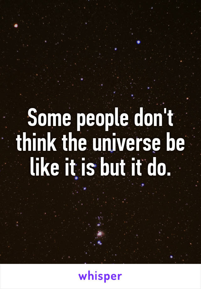 Some people don't think the universe be like it is but it do.