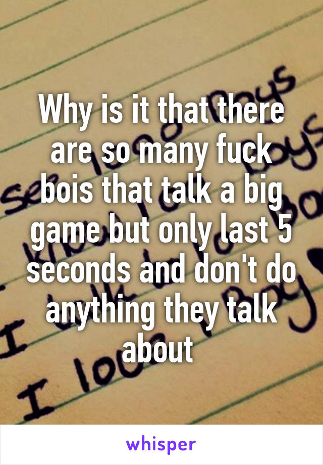 Why is it that there are so many fuck bois that talk a big game but only last 5 seconds and don't do anything they talk about 