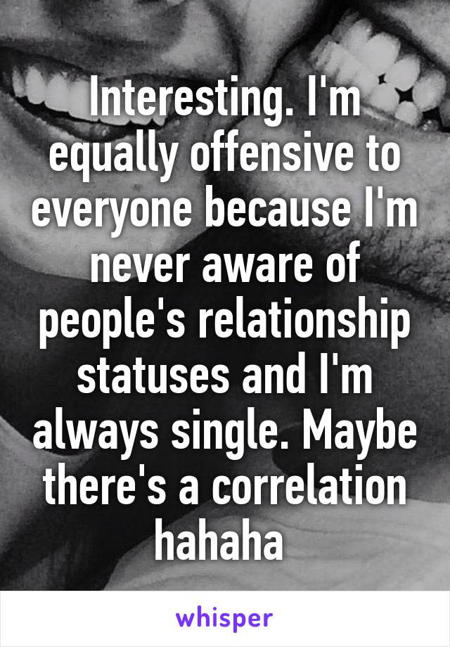 Interesting. I'm equally offensive to everyone because I'm never aware of people's relationship statuses and I'm always single. Maybe there's a correlation hahaha 