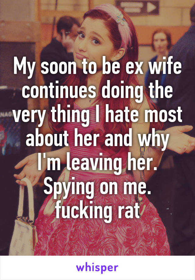 My soon to be ex wife continues doing the very thing I hate most about her and why I'm leaving her. Spying on me. fucking rat