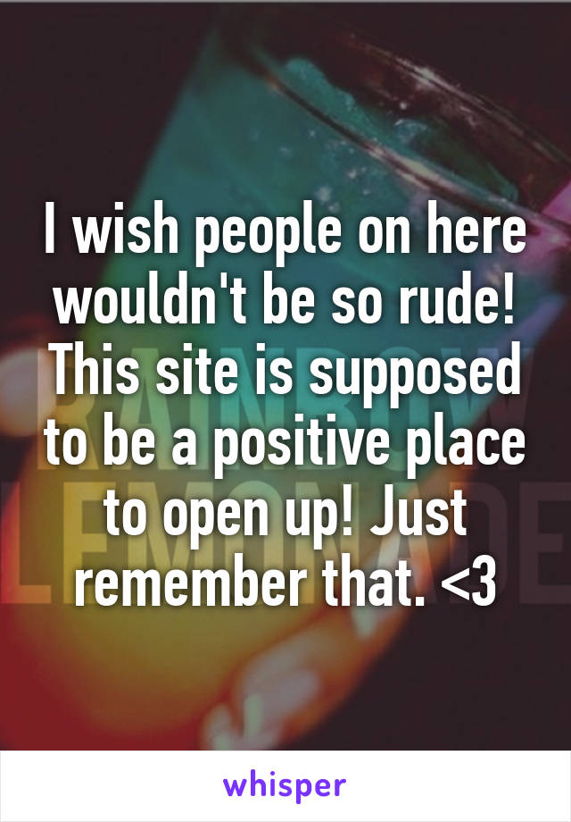 I wish people on here wouldn't be so rude! This site is supposed to be a positive place to open up! Just remember that. <3