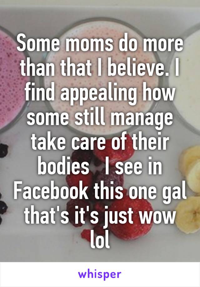 Some moms do more than that I believe. I find appealing how some still manage take care of their bodies   I see in Facebook this one gal that's it's just wow lol