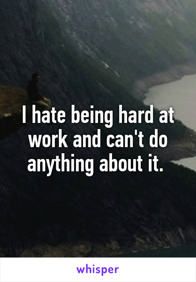 I hate being hard at work and can't do anything about it. 