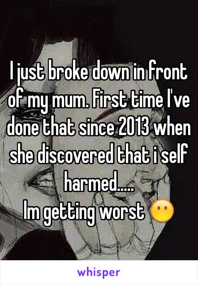 I just broke down in front of my mum. First time I've done that since 2013 when she discovered that i self harmed.....
Im getting worst 😶