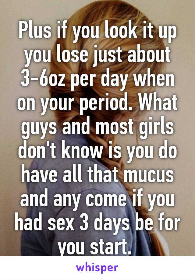 Plus if you look it up you lose just about 3-6oz per day when on your period. What guys and most girls don't know is you do have all that mucus and any come if you had sex 3 days be for you start. 