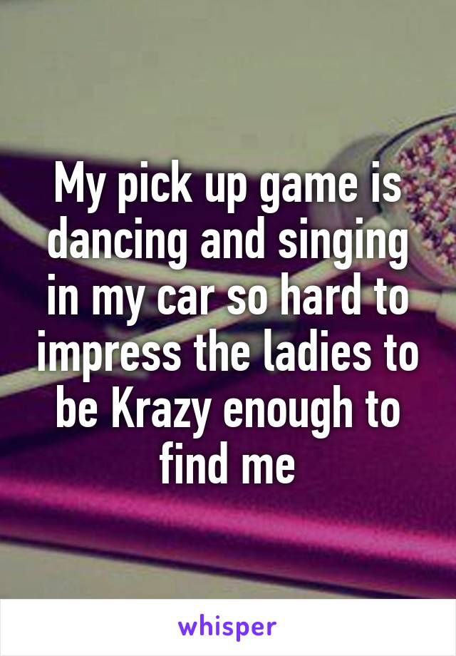 My pick up game is dancing and singing in my car so hard to impress the ladies to be Krazy enough to find me