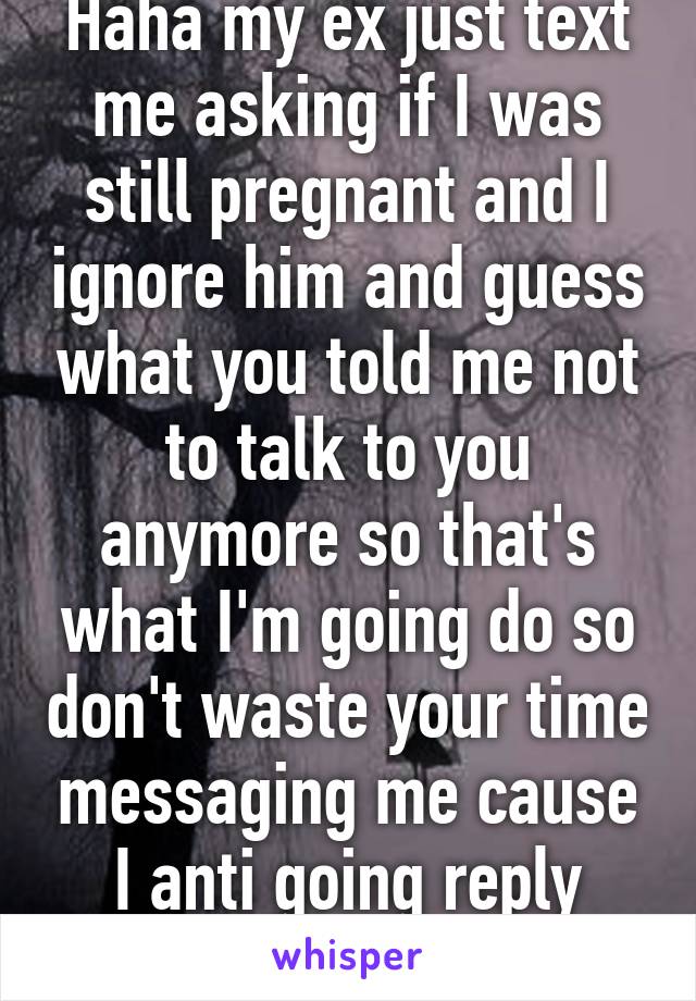 Haha my ex just text me asking if I was still pregnant and I ignore him and guess what you told me not to talk to you anymore so that's what I'm going do so don't waste your time messaging me cause I anti going reply dumb ass 