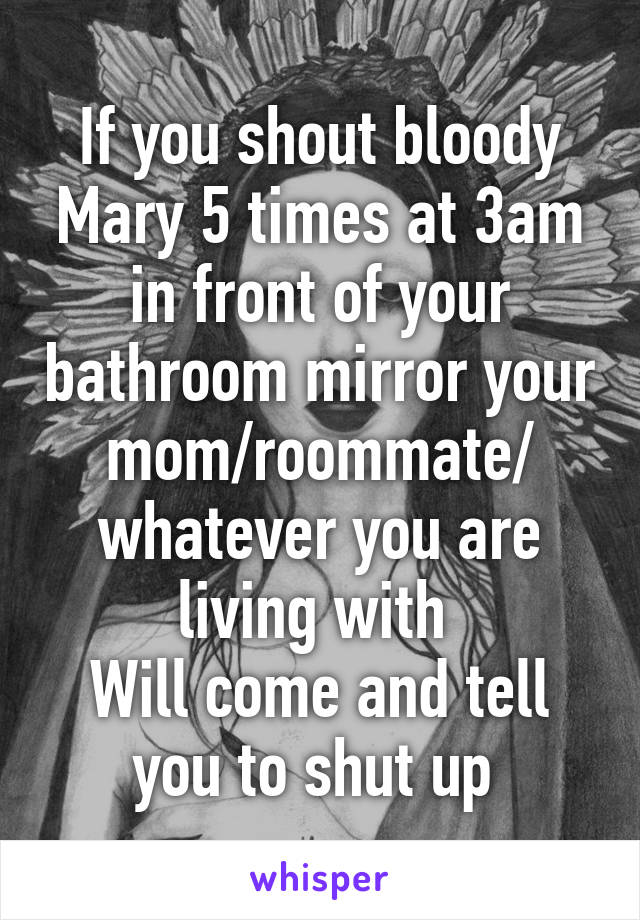 If you shout bloody Mary 5 times at 3am in front of your bathroom mirror your mom/roommate/ whatever you are living with 
Will come and tell you to shut up 