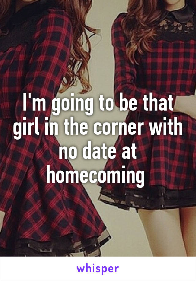 I'm going to be that girl in the corner with no date at homecoming 