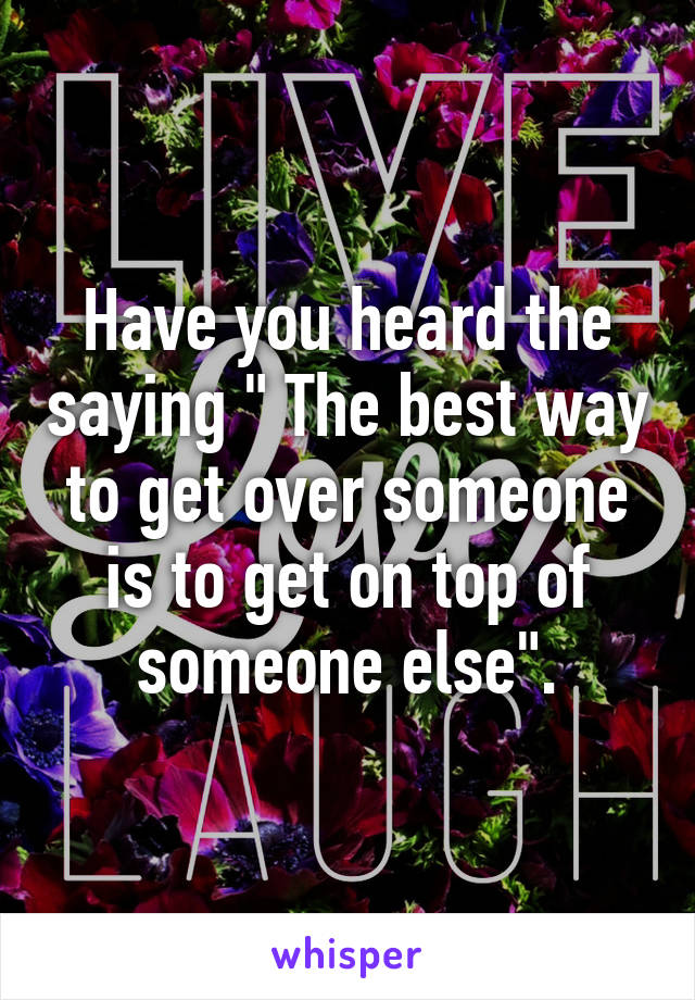 Have you heard the saying " The best way to get over someone is to get on top of someone else".