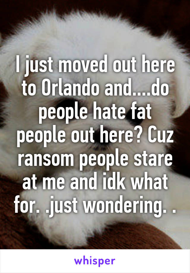 I just moved out here to Orlando and....do people hate fat people out here? Cuz ransom people stare at me and idk what for. .just wondering. .