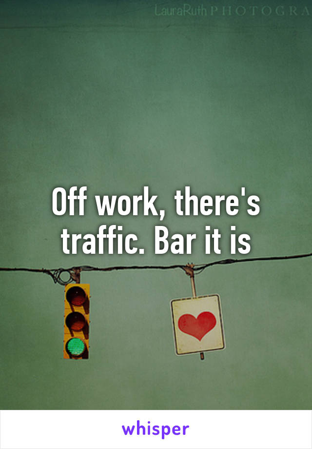 Off work, there's traffic. Bar it is