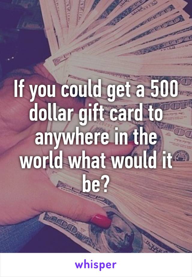 If you could get a 500 dollar gift card to anywhere in the world what would it be?