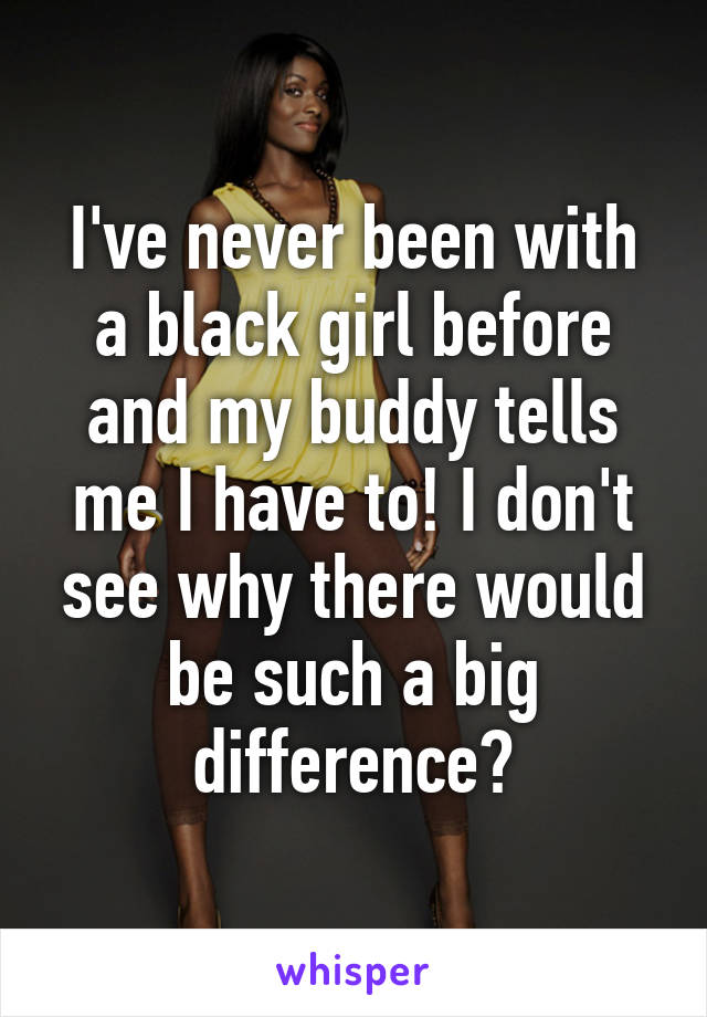 I've never been with a black girl before and my buddy tells me I have to! I don't see why there would be such a big difference?