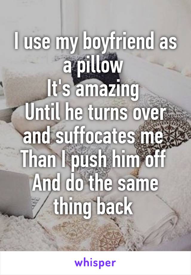 I use my boyfriend as a pillow 
It's amazing 
Until he turns over and suffocates me 
Than I push him off 
And do the same thing back 
