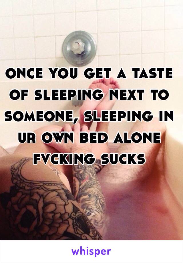 once you get a taste of sleeping next to someone, sleeping in ur own bed alone fvcking sucks