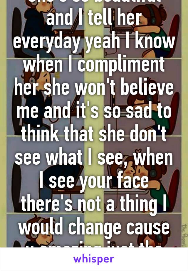 She's so beautiful and I tell her everyday yeah I know when I compliment her she won't believe me and it's so sad to think that she don't see what I see, when I see your face there's not a thing I would change cause u amazing just the way u are