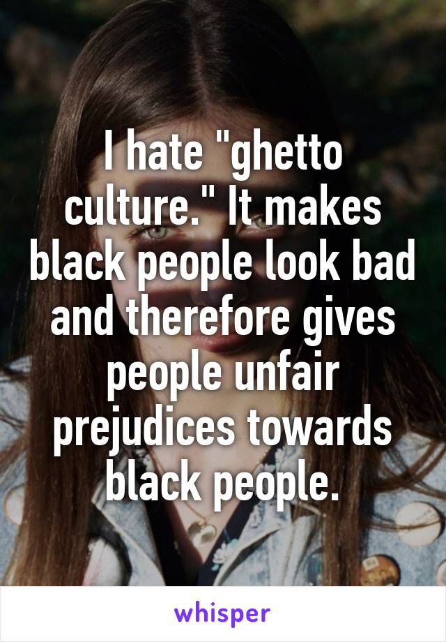 I hate "ghetto culture." It makes black people look bad and therefore gives people unfair prejudices towards black people.