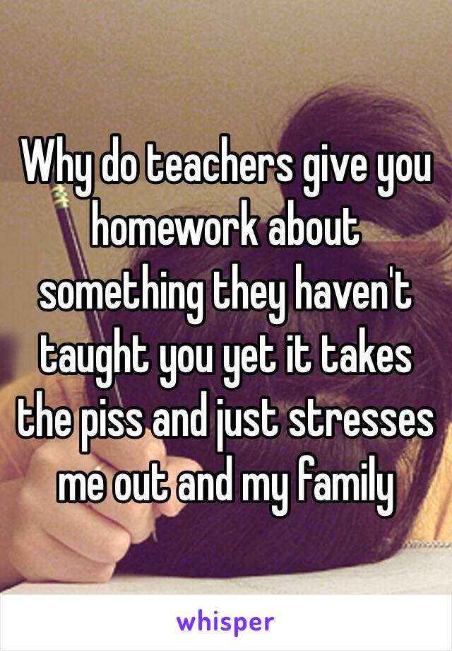 Why do teachers give you homework about something they haven't taught you yet it takes the piss and just stresses me out and my family 