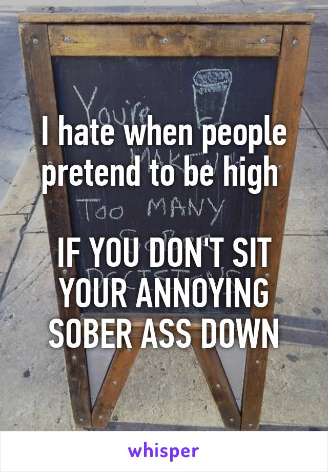 I hate when people pretend to be high 

IF YOU DON'T SIT YOUR ANNOYING SOBER ASS DOWN