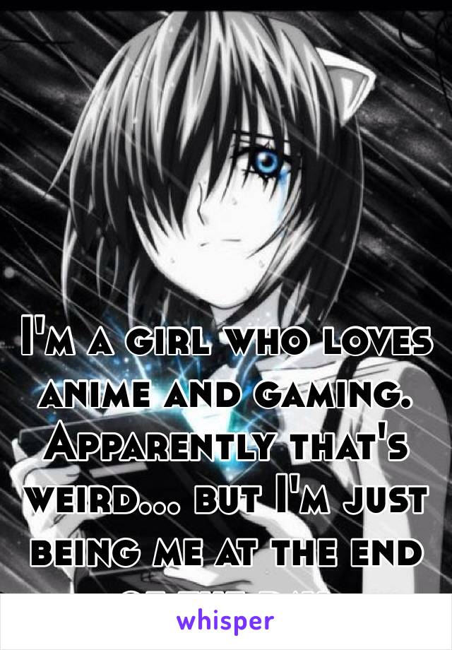 I'm a girl who loves anime and gaming.
Apparently that's weird... but I'm just being me at the end of the day. 