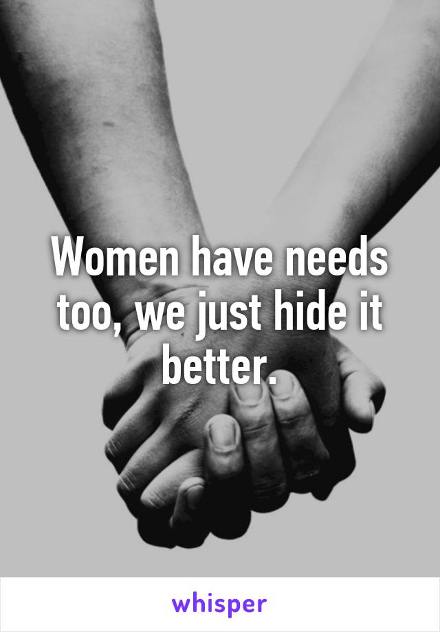 Women have needs too, we just hide it better.