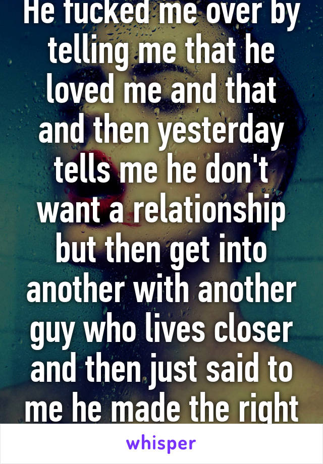 He fucked me over by telling me that he loved me and that and then yesterday tells me he don't want a relationship but then get into another with another guy who lives closer and then just said to me he made the right decision 