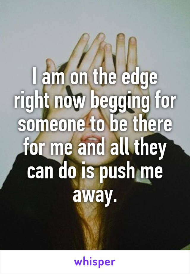 I am on the edge right now begging for someone to be there for me and all they can do is push me away.