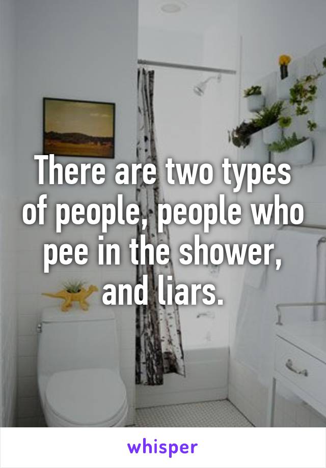 There are two types of people, people who pee in the shower, and liars.