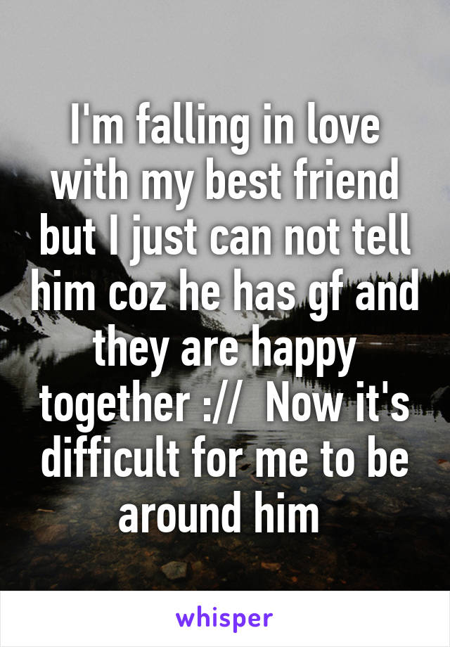 I'm falling in love with my best friend but I just can not tell him coz he has gf and they are happy together ://  Now it's difficult for me to be around him 