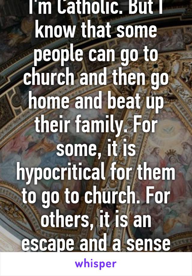 I'm Catholic. But I know that some people can go to church and then go home and beat up their family. For some, it is hypocritical for them to go to church. For others, it is an escape and a sense of happiness. 